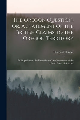 The Oregon Question, or, A Statement of the British Claims to the Oregon Territory [microform]: in Opposition to the Pretensions of the Government of by Falconer, Thomas 1805-1882