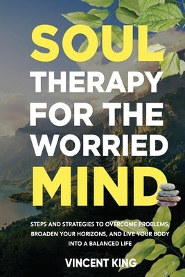 Soul Therapy for the Worried Mind Steps and Strategies to Overcome Problems, Broaden Your Horizons, and Live Your Body Into a Balanced Life by King, Vincent
