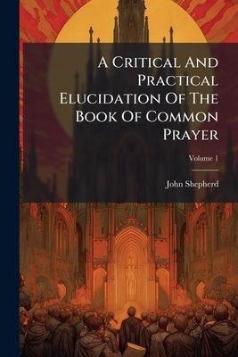 A Critical And Practical Elucidation Of The Book Of Common Prayer: And Administration Of The Sacraments And Other Rites And Ceremonies Of The Church, by Shepherd, John