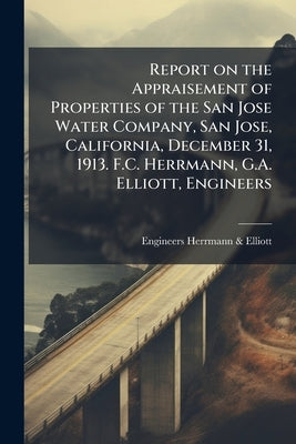 Report on the Appraisement of Properties of the San Jose Water Company, San Jose, California, December 31, 1913. F.C. Herrmann, G.A. Elliott, Engineer by Herrmann &. Elliott, Engineers