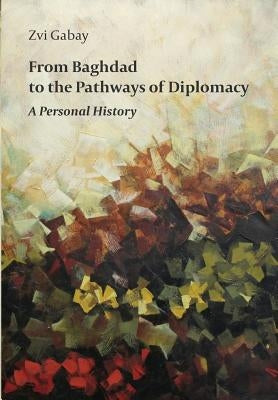 From Baghdad to the Pathways of Diplomacy: A Personal History by Gabay, Zvi