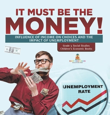 It Must Be the Money!: Influence of Income on Choices and the Impact of Unemployment Grade 5 Social Studies Children's Economic Books by Baby Professor