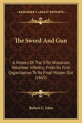 The Sword and Gun: A History of the 37th Wisconsin Volunteer Infantry; From Its First Organization to Its Final Muster Out (1865) by Eden, Robert C.
