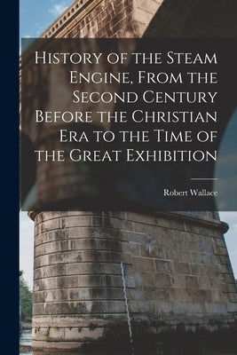 History of the Steam Engine, From the Second Century Before the Christian Era to the Time of the Great Exhibition by Wallace, Robert