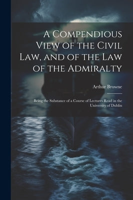 A Compendious View of the Civil Law, and of the Law of the Admiralty: Being the Substance of a Course of Lectures Read in the University of Dublin by Browne, Arthur