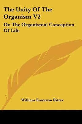 The Unity Of The Organism V2: Or, The Organismal Conception Of Life by Ritter, William Emerson