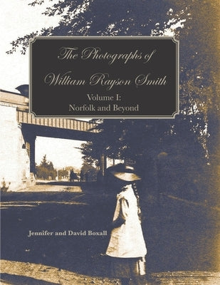 The Photographs of William Rayson Smith Volume I: Norfolk and Beyond by Boxall, David