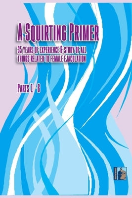 A Squirting Primer: The Full Series: 35 Years of Experience & Study of All Things Related to Female Ejaculation by Morefunthanmath