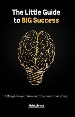 The Little Guide to BIG Success: 12 Straight Forward Lessons to Succeed at Anything by Lohman, Rich