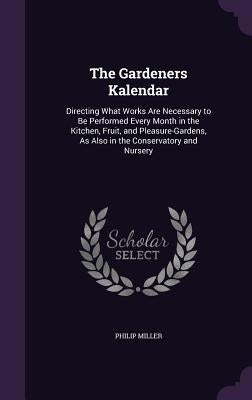 The Gardeners Kalendar: Directing What Works Are Necessary to Be Performed Every Month in the Kitchen, Fruit, and Pleasure-Gardens, As Also in by Miller, Philip