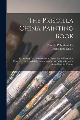The Priscilla China Painting Book: Containing Full Instructions for Decorating in Flat Color, Enamels, Lustre and Gold, Also a Number of Designs Shown by Priscilla Publishing Co