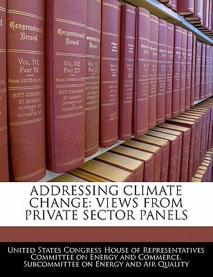 Addressing Climate Change: Views from Private Sector Panels by United States Congress House of Represen