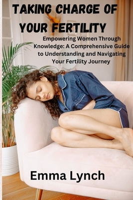 Taking Charge of Your Fertility: Empowering Women Through Knowledge: A Comprehensive Guide to Understanding and Navigating Your Fertility Journey by Lynch, Emma