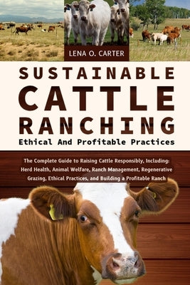 Sustainable Cattle Ranching: Ethical And Profitable Practices: The Complete Guide To Raising Cattle Responsibly, Including: Herd Health, Animal Welfar by Carter, Lena O.