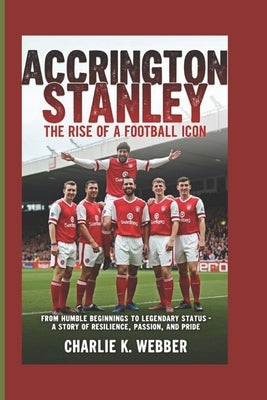 Accrington Stanley: The Rise of a Football Icon From Humble Beginnings to Legendary Status-A Story of Resilience, Passion, and Pride by K. Webber, Charlie