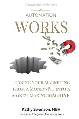 Automation Works: Turning Your Marketing from a Money-Pit into a Money-Making MACHINE! by Swanson, Kathy