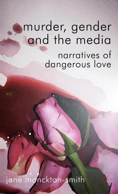 Murder, Gender and the Media: Narratives of Dangerous Love by Monckton-Smith, Jane