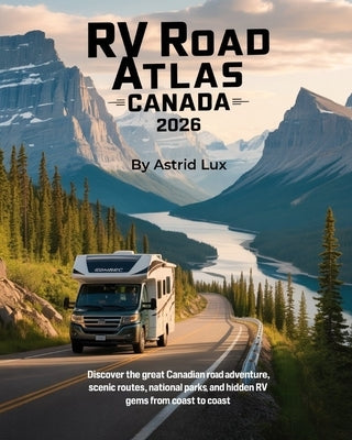 RV Road Atlas Canada 2026: Discover the Great Canadian Road Adventure, Scenic Routes, National Parks, and Hidden RV Gems from Coast to Coast by Lux, Astrid