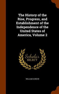 The History of the Rise, Progress, and Establishment of the Independence of the United States of America, Volume 2 by Gordon, William