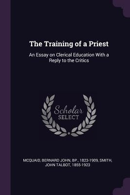 The Training of a Priest: An Essay on Clerical Education With a Reply to the Critics by McQuaid, Bernard John
