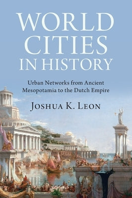 World Cities in History: Urban Networks from Ancient Mesopotamia to the Dutch Empire by Leon, Joshua K.