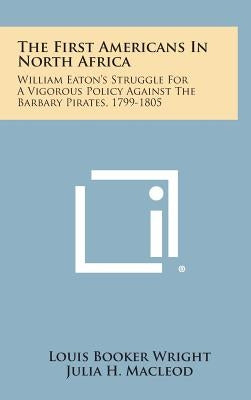 The First Americans in North Africa: William Eaton's Struggle for a Vigorous Policy Against the Barbary Pirates, 1799-1805 by Wright, Louis Booker