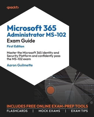 Microsoft 365 Administrator MS-102 Exam Guide: Master the Microsoft 365 Identity and Security Platform and confidently pass the MS-102 exam by Guilmette, Aaron