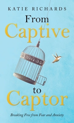 From Captive to Captor: Breaking Free from Fear and Anxiety by Richards, Katie