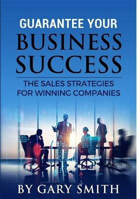 Guarantee Your Business Success The Sales Strategies for Winning Companies by Smith, Gary