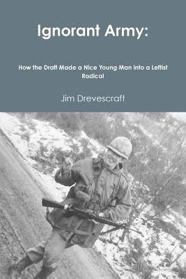 Ignorant Army: How the Draft Made a Nice Young Man into a Leftist Radical by Drevescraft, Jim