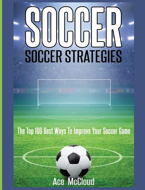 Soccer: Soccer Strategies: The Top 100 Best Ways To Improve Your Soccer Game by McCloud, Ace