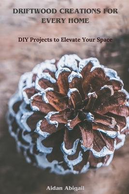 Driftwood Creations for Every Home: DIY Projects to Elevate Your Space by Abigail, Aidan