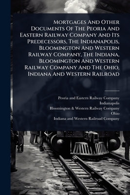 Mortgages And Other Documents Of The Peoria And Eastern Railway Company And Its Predecessors, The Indianapolis, Bloomington And Western Railway Compan by Peoria and Eastern Railway Company