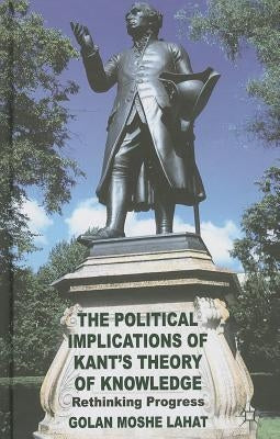 The Political Implications of Kant's Theory of Knowledge: Rethinking Progress by Lahat, G.