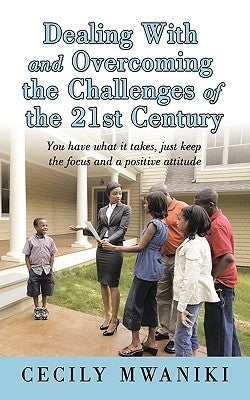 Dealing with and Overcoming the Challenges of the 21st Century: You Have What It Takes, Just Keep the Focus and a Positive Attitude by Mwaniki, Cecily