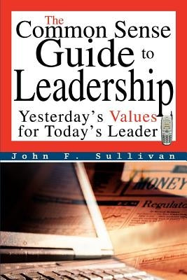 The Common Sense Guide to Leadership: Yesterday's Values for Today's Leader by Sullivan, John F.