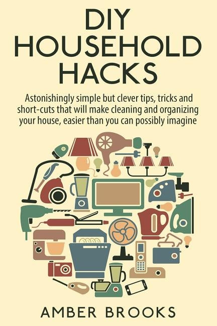 DIY Household Hacks: Astonishingly simple but clever tips, tricks and shortcuts that will make cleaning and organizing your house easier th by Brooks, Amber