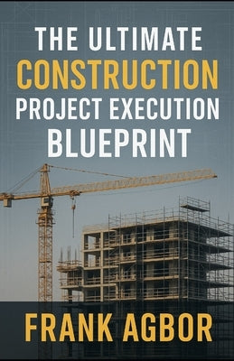 The Ultimate Construction Project Execution Blueprint by Agbor, Frank