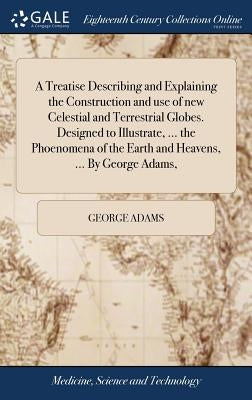 A Treatise Describing and Explaining the Construction and use of new Celestial and Terrestrial Globes. Designed to Illustrate, ... the Phoenomena of t by Adams, George