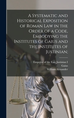 A Systematic and Historical Exposition of Roman Law in the Order of a Code, Embodying the Institutes of Gaius and the Institutes of Justinian; by Hunter, William Alexander 1844-1898
