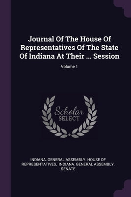 Journal Of The House Of Representatives Of The State Of Indiana At Their ... Session; Volume 1 by Indiana General Assembly House of Repr