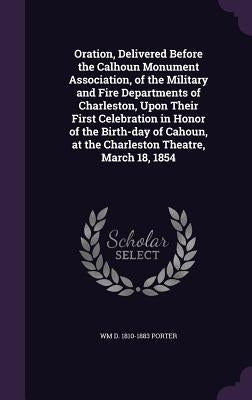 Oration, Delivered Before the Calhoun Monument Association, of the Military and Fire Departments of Charleston, Upon Their First Celebration in Honor by Porter, Wm D. 1810-1883