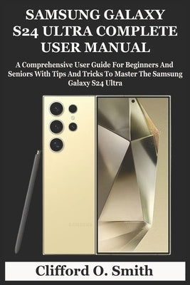 Samsung Galaxy S24 Ultra Complete User Manual: A Comprehensive User Guide For Beginners And Seniors With Tips And Tricks To Master The Samsung Galaxy by O. Smith, Clifford