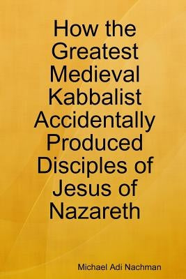 How the Greatest Medieval Kabbalist Accidentally Produced Disciples of Jesus of Nazareth by Nachman, Michael Adi