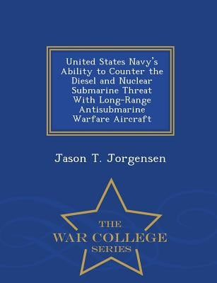 United States Navy's Ability to Counter the Diesel and Nuclear Submarine Threat with Long-Range Antisubmarine Warfare Aircraft - War College Series by Jorgensen, Jason T.