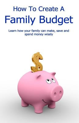 How To Create A Family Budget: Learn how your family can make, save and spend money wisely by Geater, John Stephen