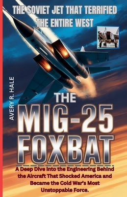 The MiG-25 Foxbat: The Soviet Jet That Terrified the Entire West: A Deep Dive into the Engineering Behind the Aircraft That Shocked America and Became by R. Hale, Avery