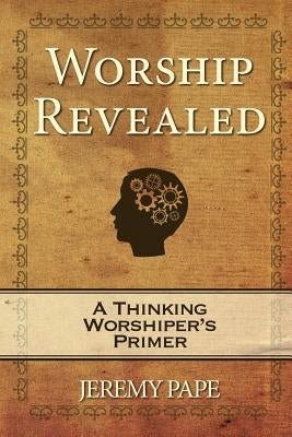 Worship Revealed: A Thinking Worshiper's Primer by Pape, Jeremy