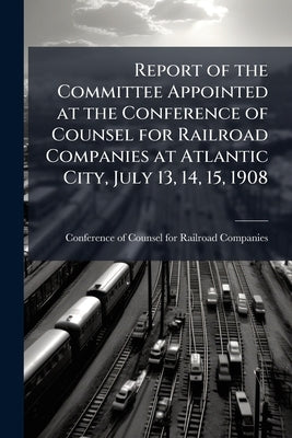 Report of the Committee Appointed at the Conference of Counsel for Railroad Companies at Atlantic City, July 13, 14, 15, 1908: On the Questions Arisin by Conference of Counsel for Railroad Compa