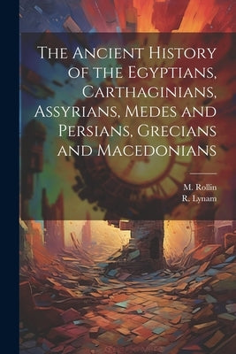The Ancient History of the Egyptians, Carthaginians, Assyrians, Medes and Persians, Grecians and Macedonians by Rollin, M.
